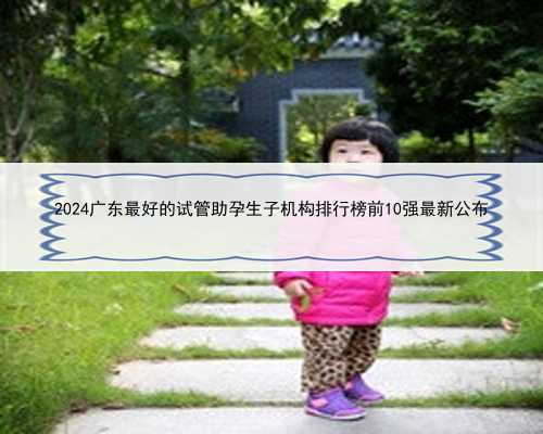 2024广东最好的试管助孕生子机构排行榜前10强最新公布